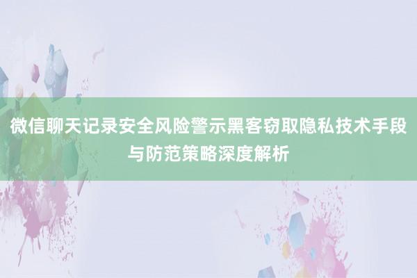 微信聊天记录安全风险警示黑客窃取隐私技术手段与防范策略深度解析