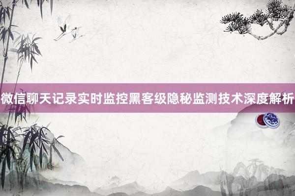 微信聊天记录实时监控黑客级隐秘监测技术深度解析