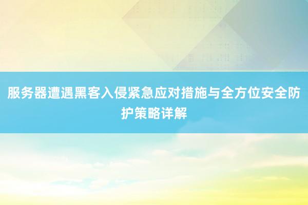 服务器遭遇黑客入侵紧急应对措施与全方位安全防护策略详解