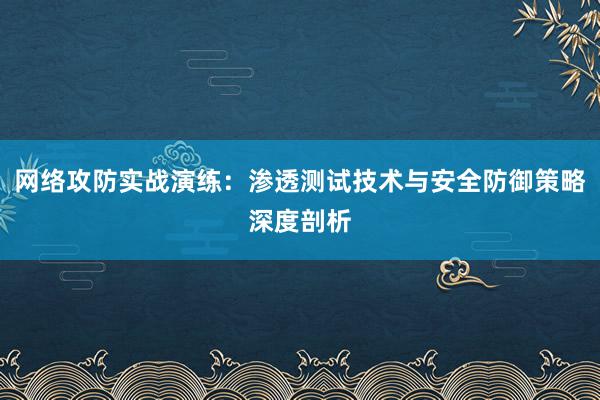 网络攻防实战演练：渗透测试技术与安全防御策略深度剖析