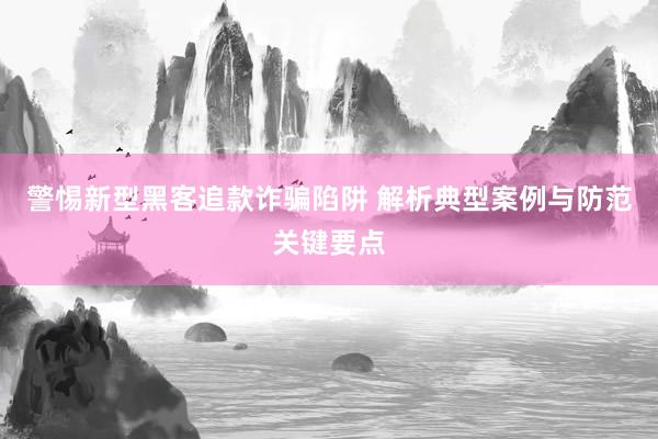 警惕新型黑客追款诈骗陷阱 解析典型案例与防范关键要点