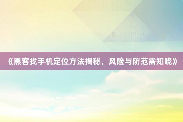 《黑客找手机定位方法揭秘，风险与防范需知晓》